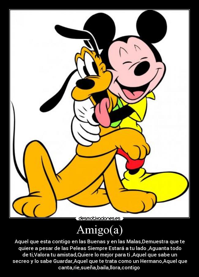 Amigo(a) - Aquel que esta contigo en las Buenas y en las Malas,Demuestra que te
quiere a pesar de las Peleas Siempre Estará a tu lado ,Aguanta todo
de ti,Valora tu amistad,Quiere lo mejor para ti ,Aquel que sabe un
secreo y lo sabe Guardar,Aquel que te trata como un Hermano,Aquel que
canta,rie,sueña,baila,llora,contigo ♥
