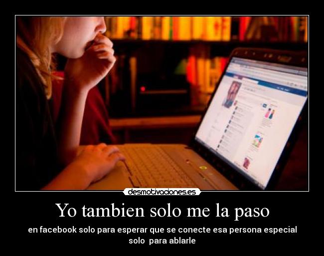 Yo tambien solo me la paso - en facebook solo para esperar que se conecte esa persona especial
solo para ablarle ♥