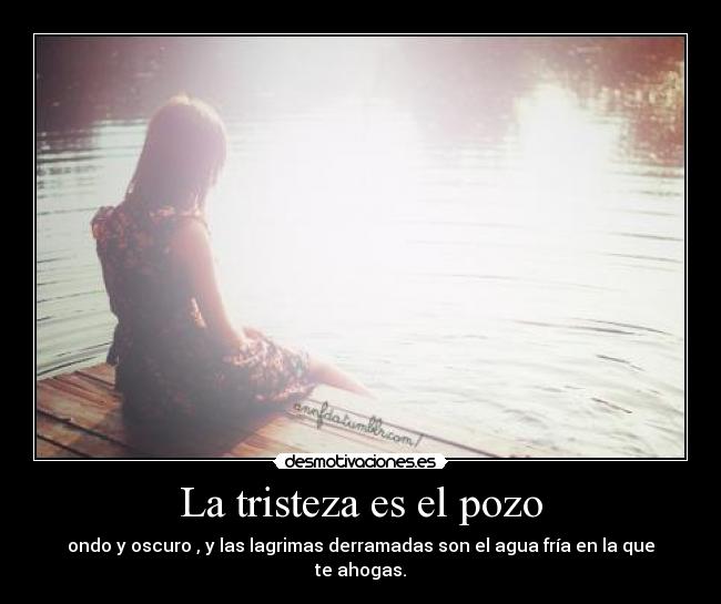La tristeza es el pozo - ondo y oscuro , y las lagrimas derramadas son el agua fría en la que te ahogas.