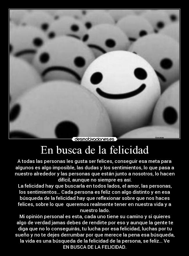 En busca de la felicidad - A todas las personas les gusta ser felices, conseguir esa meta para
algunos es algo imposible, las dudas y los sentimientos, lo que pasa a
nuestro alrededor y las personas que están junto a nosotros, lo hacen
difícil, aunque no siempre es así.
La felicidad hay que buscarla en todos lados, el amor, las personas,
los sentimientos... Cada persona es feliz con algo distinto y en esa
búsqueda de la felicidad hay que reflexionar sobre que nos haces
felices, sobre lo que queremos realmente tener en nuestra vida y a
nuestro lado.
Mi opinión personal es esta, cada uno tiene su camino y si quieres
algo de verdad jamas debes de rendirte por eso y aunque la gente te
diga que no lo conseguirás, tu lucha por esa felicidad, luchas por tu
sueño y no te dejes derrumbar por que merece la pena esa búsqueda,
la vida es una búsqueda de la felicidad de la persona, se feliz... Ve
EN BUSCA DE LA FELICIDAD.