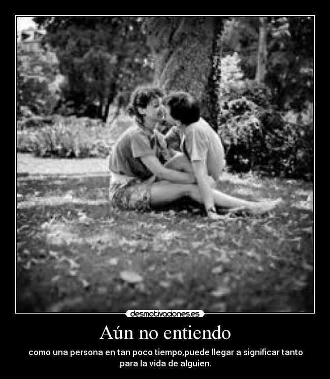 Aún no entiendo - como una persona en tan poco tiempo,puede llegar a significar tanto
para la vida de alguien.