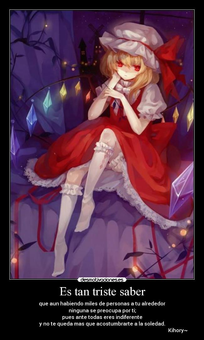 Es tan triste saber - que aun habiendo miles de personas a tu alrededor
ninguna se preocupa por ti;
pues ante todas eres indiferente
y no te queda mas que acostumbrarte a la soledad.
Kihory~☼