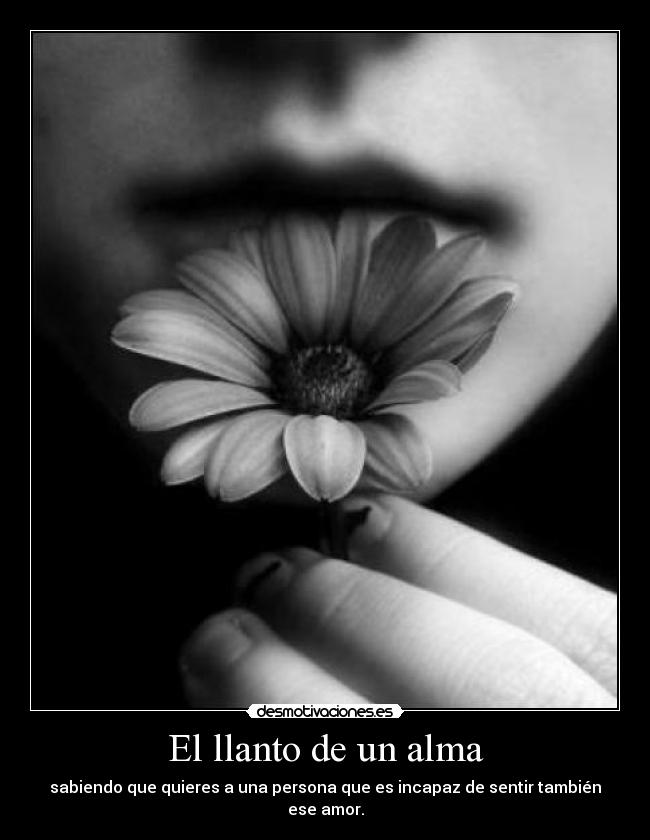 El llanto de un alma - sabiendo que quieres a una persona que es incapaz de sentir también ese amor.