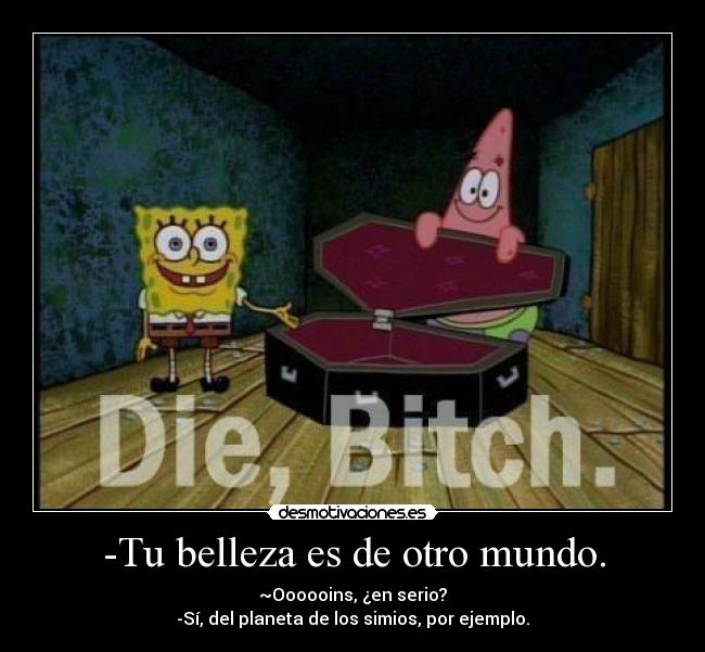 -Tu belleza es de otro mundo. - ~Oooooins, ¿en serio?
-Sí, del planeta de los simios, por ejemplo.