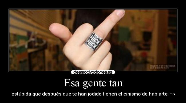 Esa gente tan - estúpida que después que te han jodido tienen el cinismo de hablarte ¬¬