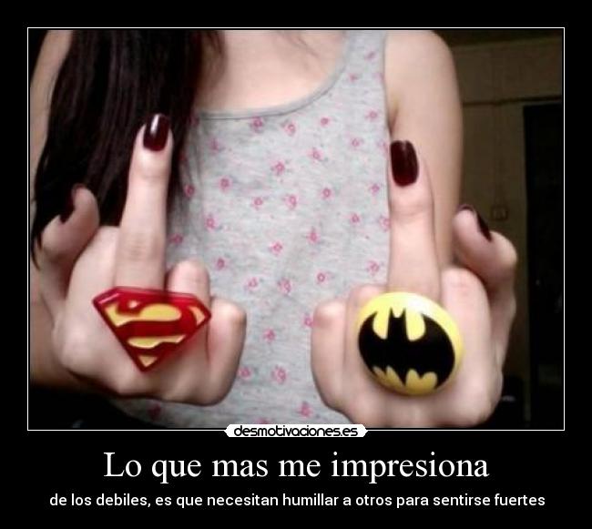 Lo que mas me impresiona - de los debiles, es que necesitan humillar a otros para sentirse fuertes