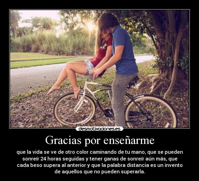 Gracias por enseñarme - que la vida se ve de otro color caminando de tu mano, que se pueden
sonreír 24 horas seguidas y tener ganas de sonreír aún más, que
cada beso supera al anterior y que la palabra distancia es un invento
de aquellos que no pueden superarla.