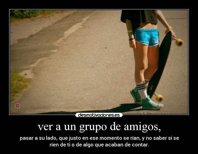 ver a un grupo de amigos, - pasar a su lado, que justo en ese momento se rían, y no saber si se
ríen de ti o de algo que acaban de contar.