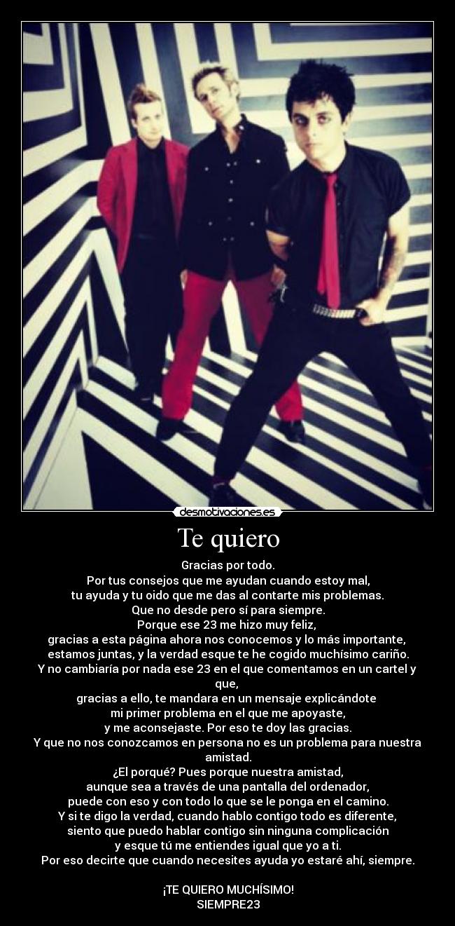 Te quiero - Gracias por todo.
Por tus consejos que me ayudan cuando estoy mal,
tu ayuda y tu oido que me das al contarte mis problemas.
Que no desde pero sí para siempre.
Porque ese 23 me hizo muy feliz, 
gracias a esta página ahora nos conocemos y lo más importante, 
estamos juntas, y la verdad esque te he cogido muchísimo cariño.
Y no cambiaría por nada ese 23 en el que comentamos en un cartel y que, 
gracias a ello, te mandara en un mensaje explicándote 
mi primer problema en el que me apoyaste,
y me aconsejaste. Por eso te doy las gracias.
Y que no nos conozcamos en persona no es un problema para nuestra amistad.
¿El porqué? Pues porque nuestra amistad,
 aunque sea a través de una pantalla del ordenador, 
puede con eso y con todo lo que se le ponga en el camino.
Y si te digo la verdad, cuando hablo contigo todo es diferente,
siento que puedo hablar contigo sin ninguna complicación
y esque tú me entiendes igual que yo a ti.
Por eso decirte que cuando necesites ayuda yo estaré ahí, siempre.

¡TE QUIERO MUCHÍSIMO!
SIEMPRE23