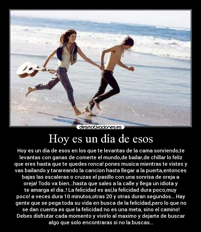 Hoy es un día de esos - Hoy es un dia de esos en los que te levantas de la cama sonriendo,te
levantas con ganas de comerte el mundo,de bailar,de chillar lo feliz
que eres hasta que te quedes ronca! pones musica mientras te vistes y
vas bailando y tarareando la cancion hasta llegar a la puerta,entonces
bajas las escaleras o cruzas el pasillo con una sonrisa de oreja a
oreja! Todo va bien...hasta que sales a la calle y llega un idiota y
te amarga el dia..! La felicidad es así,la felicidad dura poco,muy
poco! a veces dura 10 minutos,otras 20 y otras duran segundos... Hay
gente que se pega toda su vida en busca de la felicidad,pero lo que no
se dan cuenta es que la felicidad no es una meta, sino el camino!
Debes disfrutar cada momento y vivirlo al maximo y dejarte de buscar
algo que solo encontraras si no la buscas...