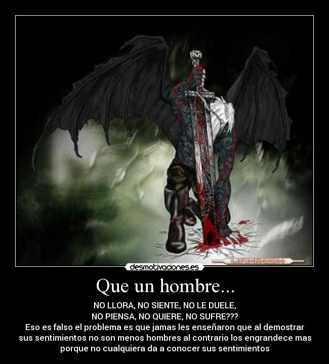 Que un hombre... - NO LLORA, NO SIENTE, NO LE DUELE,
NO PIENSA, NO QUIERE, NO SUFRE???
Eso es falso el problema es que jamas les enseñaron que al demostrar
sus sentimientos no son menos hombres al contrario los engrandece mas
porque no cualquiera da a conocer sus sentimientos