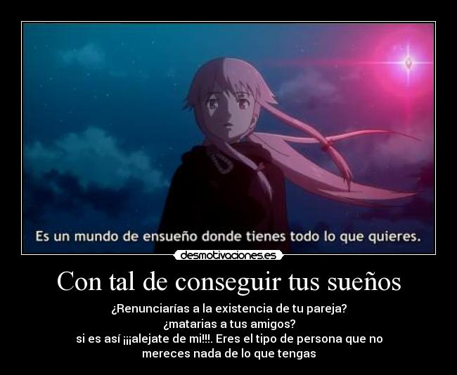Con tal de conseguir tus sueños - ¿Renunciarías a la existencia de tu pareja?
¿matarias a tus amigos?
si es así ¡¡¡alejate de mi!!!. Eres el tipo de persona que no
mereces nada de lo que tengas