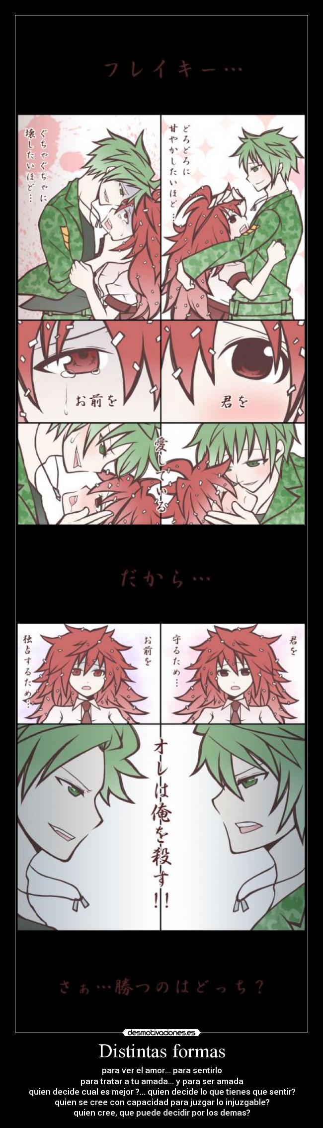 Distintas formas - para ver el amor... para sentirlo
para tratar a tu amada... y para ser amada
quien decide cual es mejor ?... quien decide lo que tienes que sentir?
quien se cree con capacidad para juzgar lo injuzgable?
quien cree, que puede decidir por los demas?