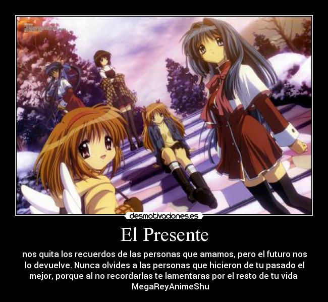 El Presente - nos quita los recuerdos de las personas que amamos, pero el futuro nos
lo devuelve. Nunca olvides a las personas que hicieron de tu pasado el
mejor, porque al no recordarlas te lamentaras por el resto de tu vida 
      MegaReyAnimeShu