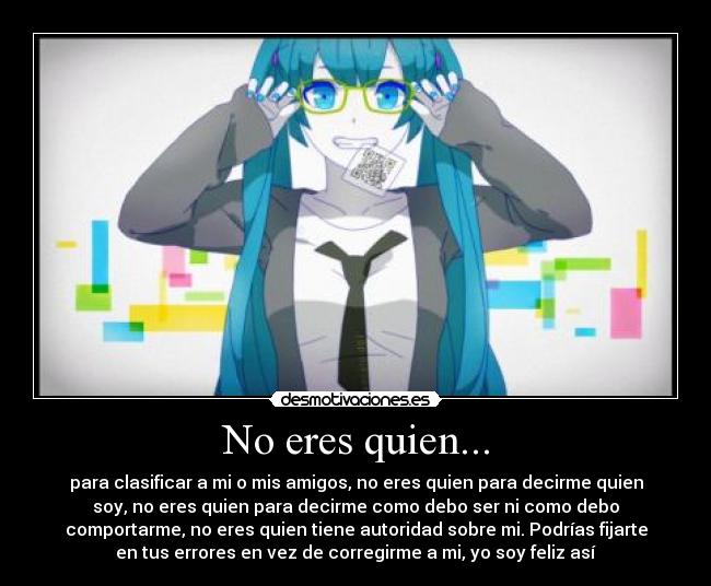 No eres quien... - para clasificar a mi o mis amigos, no eres quien para decirme quien
soy, no eres quien para decirme como debo ser ni como debo
comportarme, no eres quien tiene autoridad sobre mi. Podrías fijarte
en tus errores en vez de corregirme a mi, yo soy feliz así