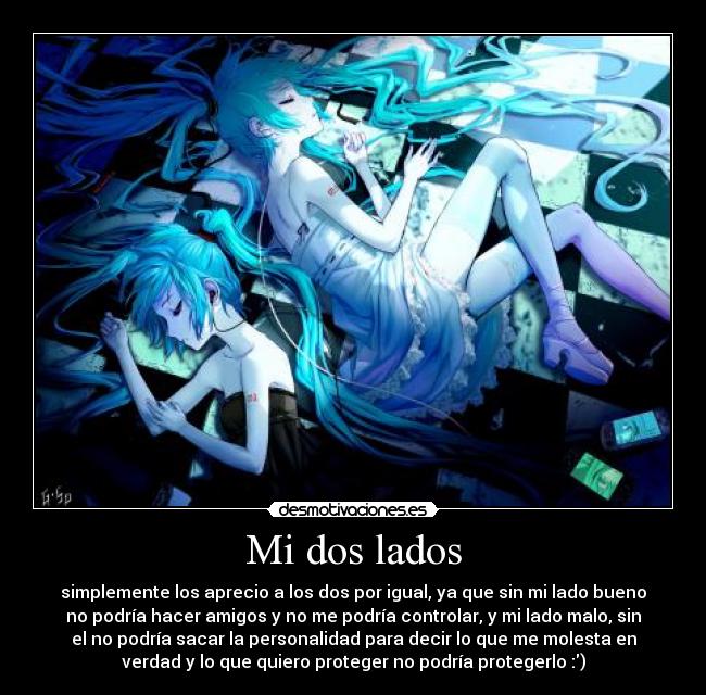 Mi dos lados - simplemente los aprecio a los dos por igual, ya que sin mi lado bueno
no podría hacer amigos y no me podría controlar, y mi lado malo, sin
el no podría sacar la personalidad para decir lo que me molesta en
verdad y lo que quiero proteger no podría protegerlo :)