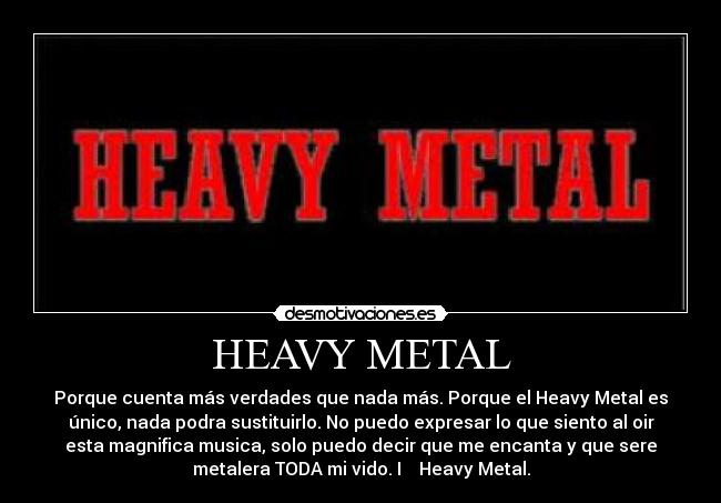 HEAVY METAL - Porque cuenta más verdades que nada más. Porque el Heavy Metal es
único, nada podra sustituirlo. No puedo expresar lo que siento al oir
esta magnifica musica, solo puedo decir que me encanta y que sere
metalera TODA mi vido. I ♥ Heavy Metal.