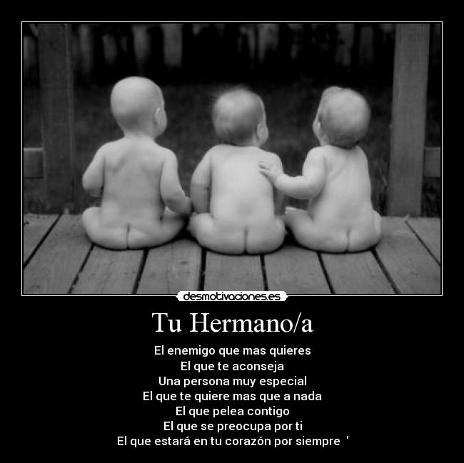 Tu Hermano/a - El enemigo que mas quieres
El que te aconseja
Una persona muy especial
El que te quiere mas que a nada
El que pelea contigo
El que se preocupa por ti
El que estará en tu corazón por siempre ♥