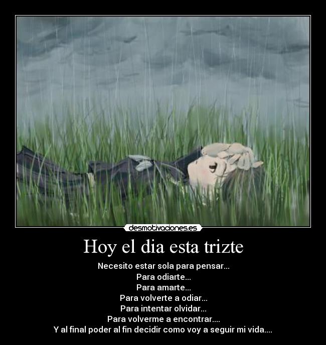 Hoy el dia esta trizte - Necesito estar sola para pensar...
Para odiarte...
Para amarte...
Para volverte a odiar...
Para intentar olvidar...
Para volverme a encontrar....
Y al final poder al fin decidir como voy a seguir mi vida....