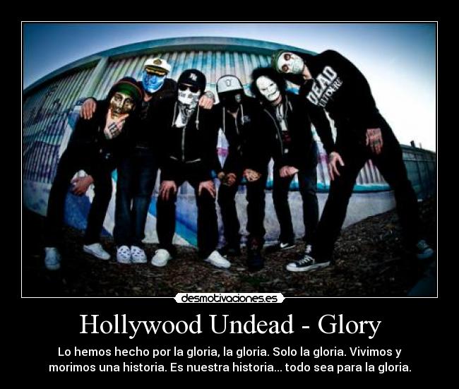 Hollywood Undead - Glory - Lo hemos hecho por la gloria, la gloria. Solo la gloria. Vivimos y
morimos una historia. Es nuestra historia... todo sea para la gloria.