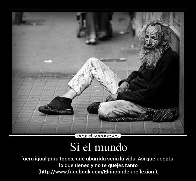 Si el mundo - fuera igual para todos, qué aburrida seria la vida. Así que acepta
lo que tienes y no te quejes tanto
(http://www.facebook.com/Elrincondelareflexion ).