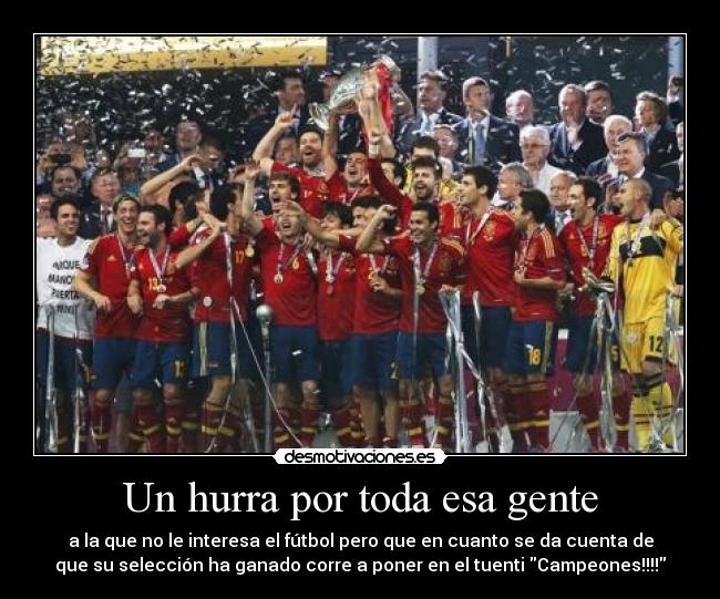 Un hurra por toda esa gente - a la que no le interesa el fútbol pero que en cuanto se da cuenta de
que su selección ha ganado corre a poner en el tuenti Campeones!!!!