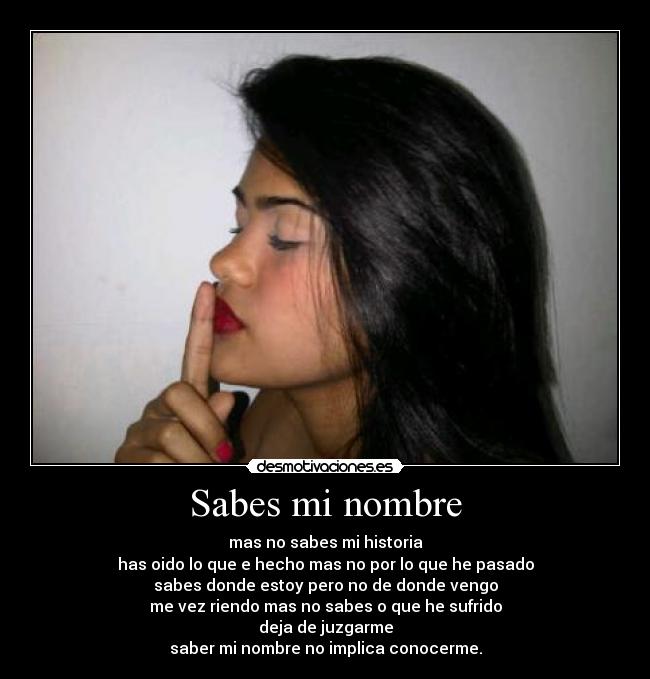 Sabes mi nombre - mas no sabes mi historia
has oido lo que e hecho mas no por lo que he pasado
sabes donde estoy pero no de donde vengo
me vez riendo mas no sabes o que he sufrido
deja de juzgarme
saber mi nombre no implica conocerme.