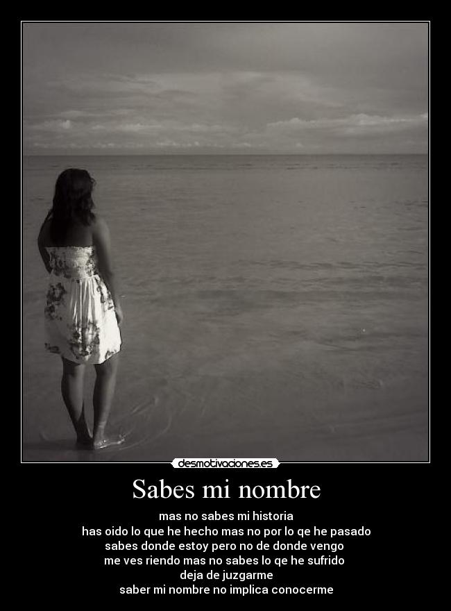 Sabes mi nombre - mas no sabes mi historia
has oido lo que he hecho mas no por lo qe he pasado
sabes donde estoy pero no de donde vengo
me ves riendo mas no sabes lo qe he sufrido
deja de juzgarme
saber mi nombre no implica conocerme