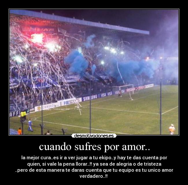 cuando sufres por amor.. - la mejor cura..es ir a ver jugar a tu ekipo..y hay te das cuenta por
quien, si vale la pena llorar..!! ya sea de alegria o de tristeza
..pero de esta manera te daras cuenta que tu equipo es tu unico amor
verdadero..!! ♥