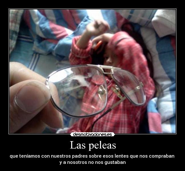 Las peleas - que teníamos con nuestros padres sobre esos lentes que nos compraban
y a nosotros no nos gustaban