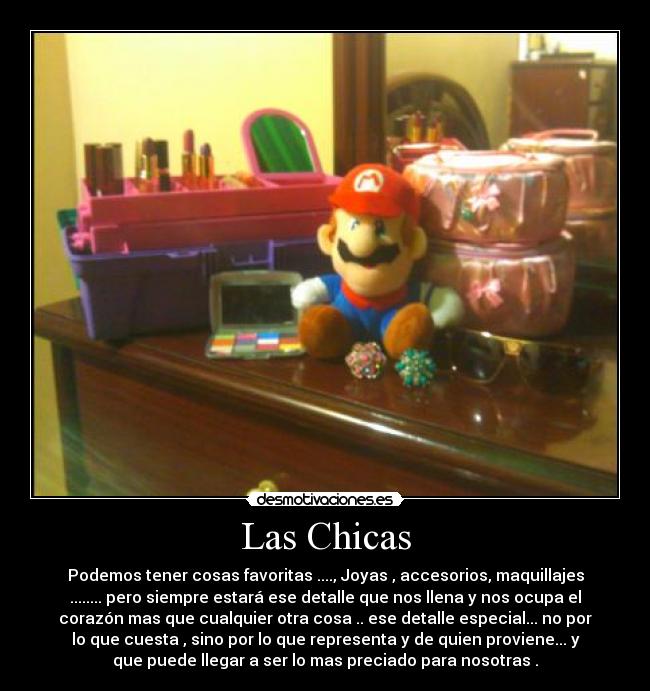 Las Chicas - Podemos tener cosas favoritas ...., Joyas , accesorios, maquillajes
........ pero siempre estará ese detalle que nos llena y nos ocupa el
corazón mas que cualquier otra cosa .. ese detalle especial... no por
lo que cuesta , sino por lo que representa y de quien proviene... y
que puede llegar a ser lo mas preciado para nosotras .