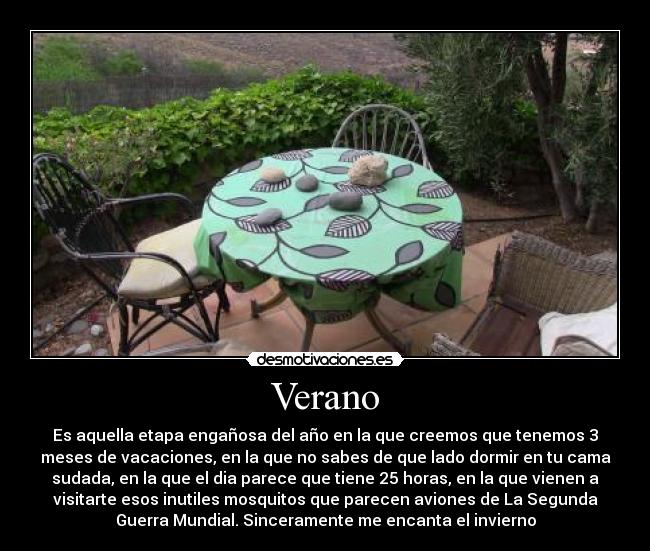 Verano - Es aquella etapa engañosa del año en la que creemos que tenemos 3
meses de vacaciones, en la que no sabes de que lado dormir en tu cama
sudada, en la que el dia parece que tiene 25 horas, en la que vienen a
visitarte esos inutiles mosquitos que parecen aviones de La Segunda
Guerra Mundial. Sinceramente me encanta el invierno