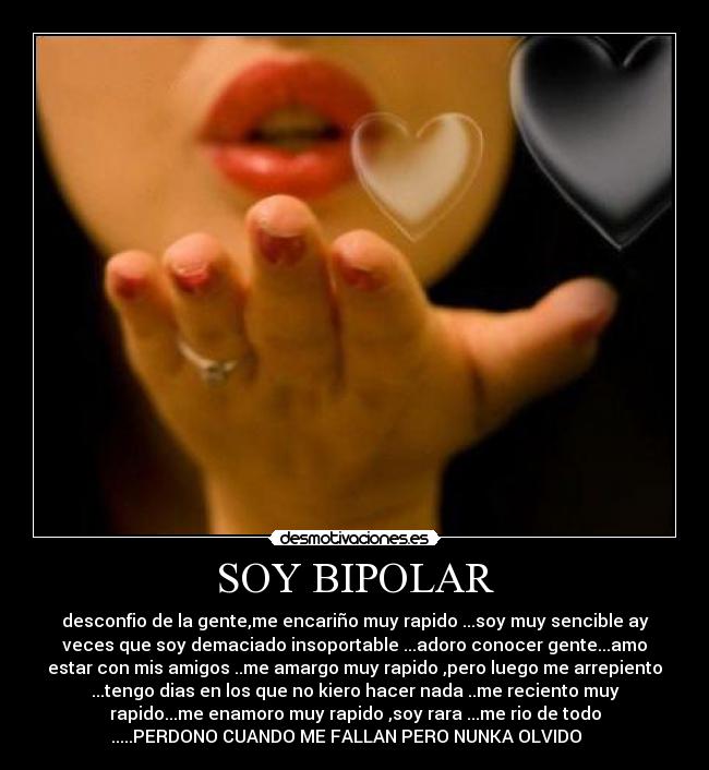 SOY BIPOLAR - desconfio de la gente,me encariño muy rapido ...soy muy sencible ay
veces que soy demaciado insoportable ...adoro conocer gente...amo
estar con mis amigos ..me amargo muy rapido ,pero luego me arrepiento
...tengo dias en los que no kiero hacer nada ..me reciento muy
rapido...me enamoro muy rapido ,soy rara ...me rio de todo
.....PERDONO CUANDO ME FALLAN PERO NUNKA OLVIDO ♥♥♥♥