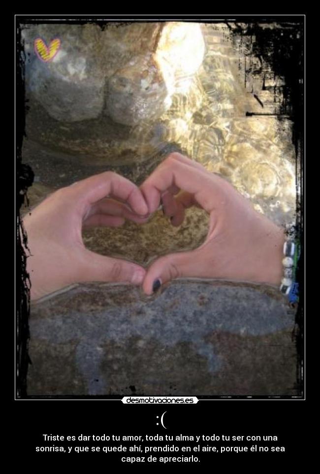 :( - Triste es dar todo tu amor, toda tu alma y todo tu ser con una
sonrisa, y que se quede ahí, prendido en el aire, porque él no sea
capaz de apreciarlo.
