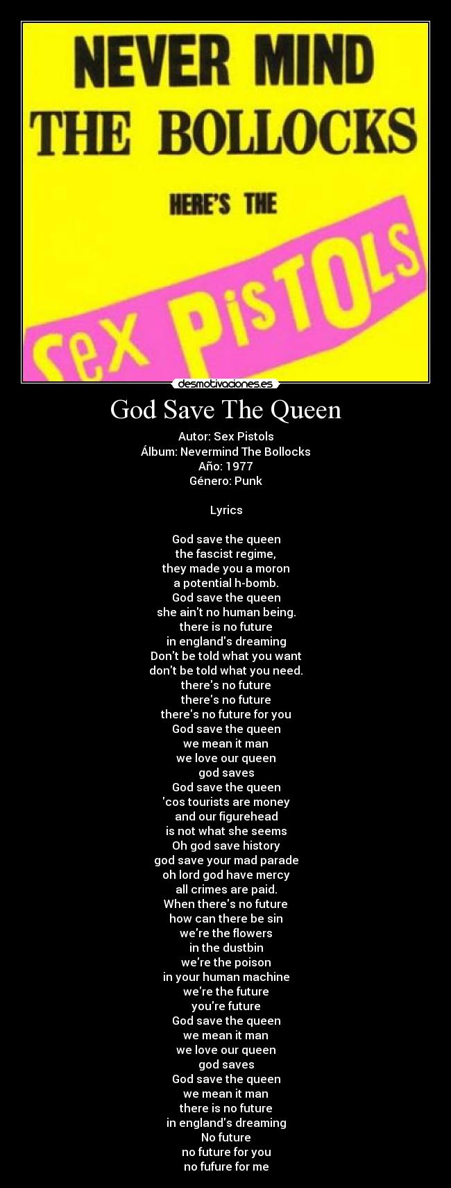 God Save The Queen - Autor: Sex Pistols
Álbum: Nevermind The Bollocks
Año: 1977
Género: Punk
Lyrics
God save the queen
the fascist regime,
they made you a moron
a potential h-bomb.
God save the queen
she aint no human being.
there is no future
in englands dreaming
Dont be told what you want
dont be told what you need.
theres no future
theres no future
theres no future for you
God save the queen
we mean it man
we love our queen
god saves
God save the queen
cos tourists are money
and our figurehead
is not what she seems
Oh god save history
god save your mad parade
oh lord god have mercy
all crimes are paid.
When theres no future
how can there be sin
were the flowers
in the dustbin
were the poison
in your human machine
were the future
youre future
God save the queen
we mean it man
we love our queen
god saves
God save the queen
we mean it man
there is no future
in englands dreaming
No future
no future for you
no fufure for me
