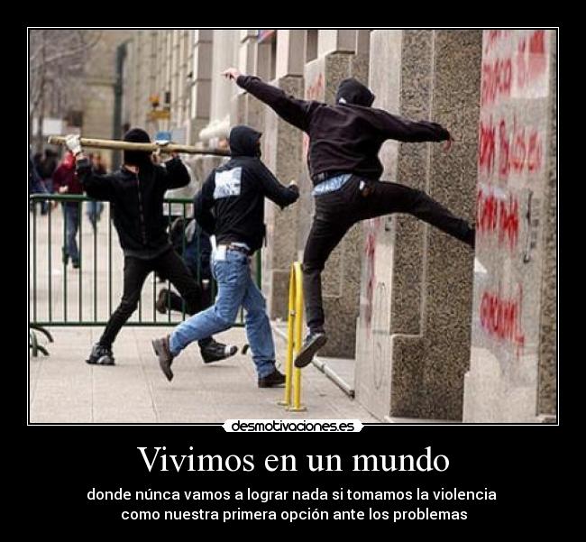 Vivimos en un mundo - donde núnca vamos a lograr nada si tomamos la violencia 
como nuestra primera opción ante los problemas