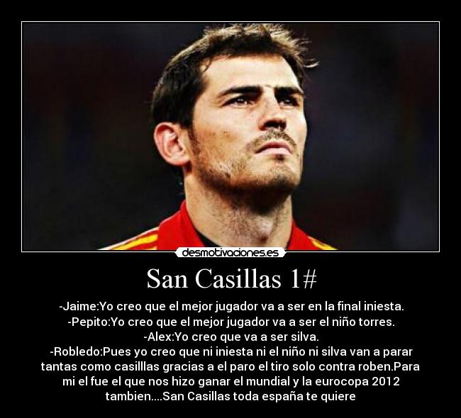 San Casillas 1# - -Jaime:Yo creo que el mejor jugador va a ser en la final iniesta.
-Pepito:Yo creo que el mejor jugador va a ser el niño torres.
-Alex:Yo creo que va a ser silva.
-Robledo:Pues yo creo que ni iniesta ni el niño ni silva van a parar
tantas como casilllas gracias a el paro el tiro solo contra roben.Para
mi el fue el que nos hizo ganar el mundial y la eurocopa 2012
tambien....San Casillas toda españa te quiere