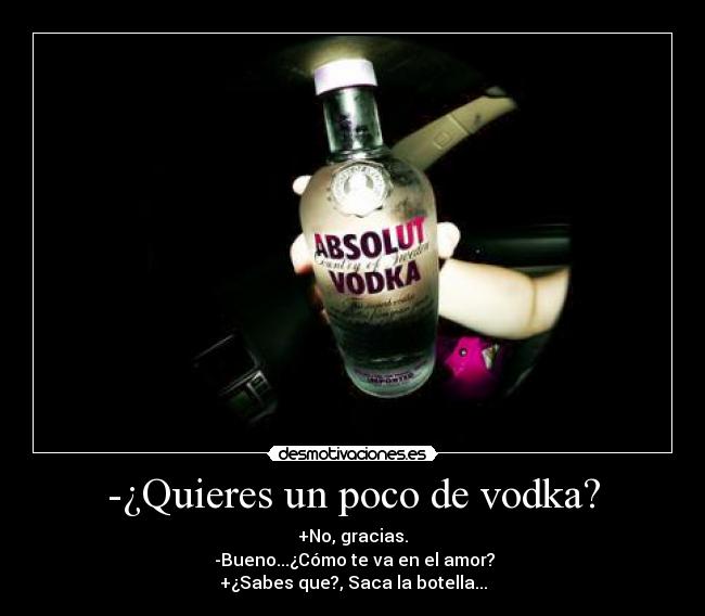 -¿Quieres un poco de vodka? - +No, gracias.
 -Bueno...¿Cómo te va en el amor?
+¿Sabes que?, Saca la botella...