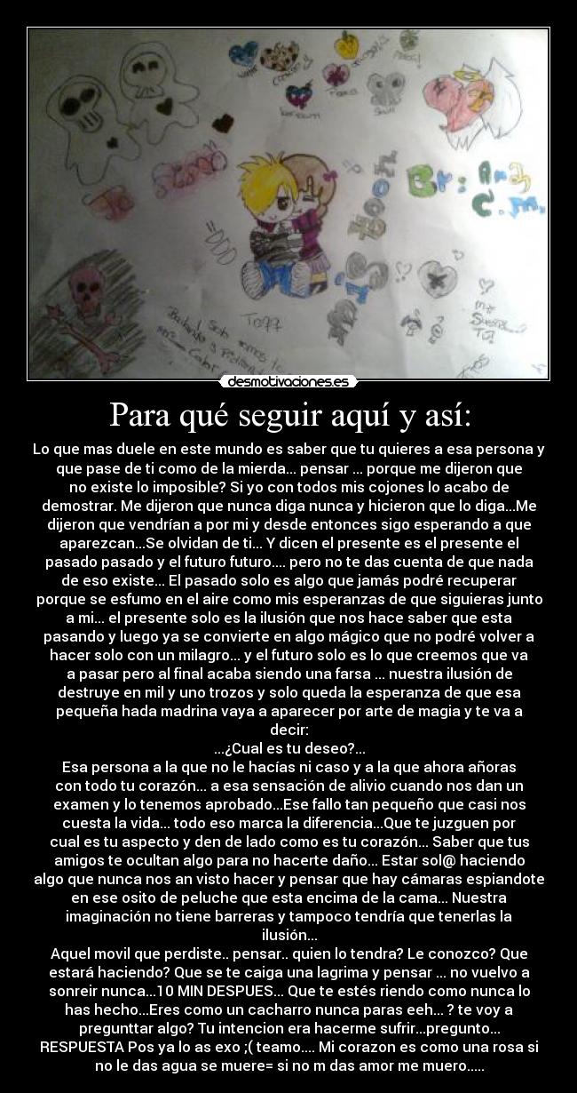 Para qué seguir aquí y así: - Lo que mas duele en este mundo es saber que tu quieres a esa persona y
que pase de ti como de la mierda... pensar ... porque me dijeron que
no existe lo imposible? Si yo con todos mis cojones lo acabo de
demostrar. Me dijeron que nunca diga nunca y hicieron que lo diga...Me
dijeron que vendrían a por mi y desde entonces sigo esperando a que
aparezcan...Se olvidan de ti... Y dicen el presente es el presente el
pasado pasado y el futuro futuro.... pero no te das cuenta de que nada
de eso existe... El pasado solo es algo que jamás podré recuperar
porque se esfumo en el aire como mis esperanzas de que siguieras junto
a mi... el presente solo es la ilusión que nos hace saber que esta
pasando y luego ya se convierte en algo mágico que no podré volver a
hacer solo con un milagro... y el futuro solo es lo que creemos que va
a pasar pero al final acaba siendo una farsa ... nuestra ilusión de
destruye en mil y uno trozos y solo queda la esperanza de que esa
pequeña hada madrina vaya a aparecer por arte de magia y te va a
decir:
...¿Cual es tu deseo?...
Esa persona a la que no le hacías ni caso y a la que ahora añoras
con todo tu corazón... a esa sensación de alivio cuando nos dan un
examen y lo tenemos aprobado...Ese fallo tan pequeño que casi nos
cuesta la vida... todo eso marca la diferencia...Que te juzguen por
cual es tu aspecto y den de lado como es tu corazón... Saber que tus
amigos te ocultan algo para no hacerte daño... Estar sol@ haciendo
algo que nunca nos an visto hacer y pensar que hay cámaras espiandote
en ese osito de peluche que esta encima de la cama... Nuestra
imaginación no tiene barreras y tampoco tendría que tenerlas la
ilusión...
Aquel movil que perdiste.. pensar.. quien lo tendra? Le conozco? Que
estará haciendo? Que se te caiga una lagrima y pensar ... no vuelvo a
sonreir nunca...10 MIN DESPUES... Que te estés riendo como nunca lo
has hecho...Eres como un cacharro nunca paras eeh... ? te voy a
pregunttar algo? Tu intencion era hacerme sufrir...pregunto...
RESPUESTA Pos ya lo as exo ;( teamo.... Mi corazon es como una rosa si
no le das agua se muere= si no m das amor me muero.....