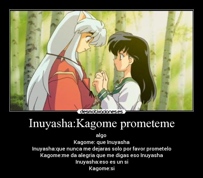 Inuyasha:Kagome prometeme - algo 
Kagome: que Inuyasha
Inuyasha:que nunca me dejaras solo por favor prometelo
Kagome:me da alegria que me digas eso Inuyasha
Inuyasha:eso es un si
Kagome:si