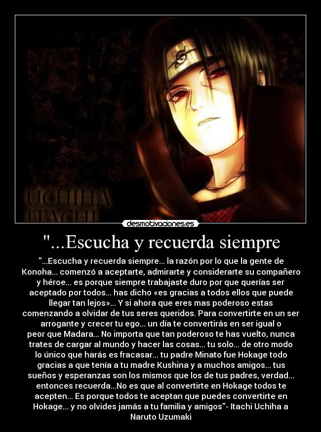 ...Escucha y recuerda siempre - ...Escucha y recuerda siempre... la razón por lo que la gente de
Konoha... comenzó a aceptarte, admirarte y considerarte su compañero
y héroe... es porque siempre trabajaste duro por que querías ser
aceptado por todos... has dicho «es gracias a todos ellos que puede
llegar tan lejos»... Y si ahora que eres mas poderoso estas
comenzando a olvidar de tus seres queridos. Para convertirte en un ser
arrogante y crecer tu ego... un día te convertirás en ser igual o
peor que Madara... No importa que tan poderoso te has vuelto, nunca
trates de cargar al mundo y hacer las cosas... tu solo... de otro modo
lo único que harás es fracasar... tu padre Minato fue Hokage todo
gracias a que tenía a tu madre Kushina y a muchos amigos... tus
sueños y esperanzas son los mismos que los de tus padres, verdad...
entonces recuerda...No es que al convertirte en Hokage todos te
acepten... Es porque todos te aceptan que puedes convertirte en
Hokage... y no olvides jamás a tu familia y amigos- Itachi Uchiha a
Naruto Uzumaki