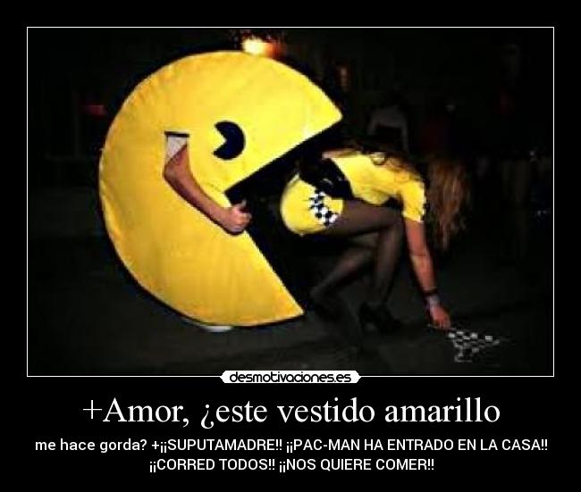 +Amor, ¿este vestido amarillo - me hace gorda? +¡¡SUPUTAMADRE!! ¡¡PAC-MAN HA ENTRADO EN LA CASA!!
¡¡CORRED TODOS!! ¡¡NOS QUIERE COMER!!