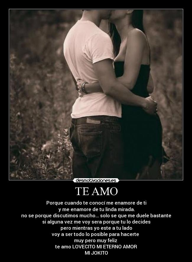 TE AMO - Porque cuando te conocí me enamore de ti
y me enamore de tu linda mirada.
no se porque discutimos mucho... solo se que me duele bastante
si alguna vez me voy sera porque tu lo decides
pero mientras yo este a tu lado
voy a ser todo lo posible para hacerte
muy pero muy feliz
te amo LOVECITO MI ETERNO AMOR
MI JOKITO