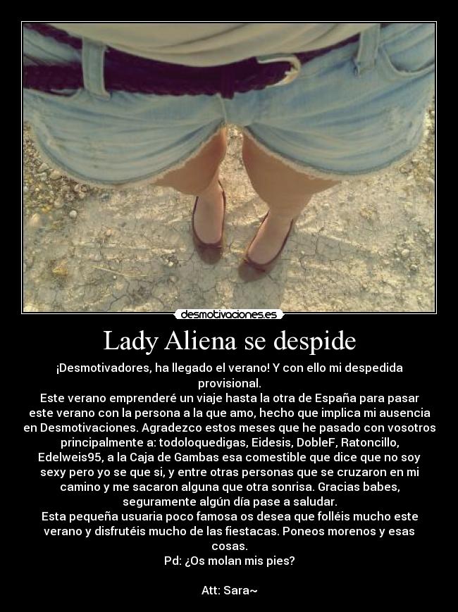Lady Aliena se despide - ¡Desmotivadores, ha llegado el verano! Y con ello mi despedida
provisional.
Este verano emprenderé un viaje hasta la otra de España para pasar
este verano con la persona a la que amo, hecho que implica mi ausencia
en Desmotivaciones. Agradezco estos meses que he pasado con vosotros
principalmente a: todoloquedigas, Eidesis, DobleF, Ratoncillo,
Edelweis95, a la Caja de Gambas esa comestible que dice que no soy
sexy pero yo se que si, y entre otras personas que se cruzaron en mi
camino y me sacaron alguna que otra sonrisa. Gracias babes,
seguramente algún día pase a saludar.
Esta pequeña usuaria poco famosa os desea que folléis mucho este
verano y disfrutéis mucho de las fiestacas. Poneos morenos y esas
cosas.
Pd: ¿Os molan mis pies?
Att: Sara~