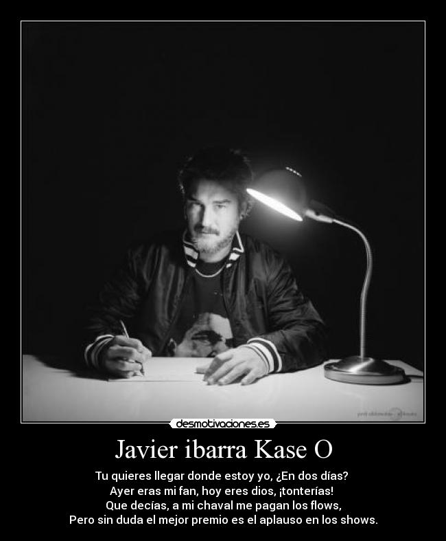 Javier ibarra Kase O - Tu quieres llegar donde estoy yo, ¿En dos días? 
Ayer eras mi fan, hoy eres dios, ¡tonterías! 
Que decías, a mi chaval me pagan los flows,
Pero sin duda el mejor premio es el aplauso en los shows.
