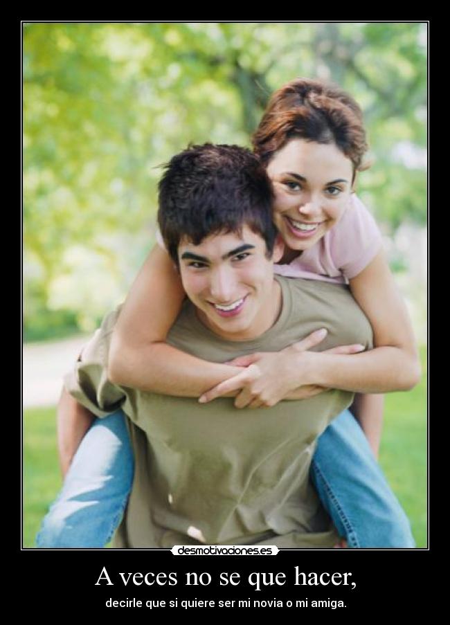 A veces no se que hacer, - decirle que si quiere ser mi novia o mi amiga.