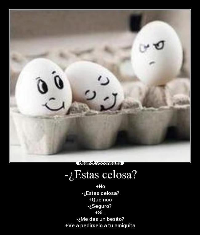 -¿Estas celosa? - +No
-¿Estas celosa?
+Que noo
-¿Seguro? 
+Si...
-¿Me das un besito?
+Ve a pedirselo a tu amiguita