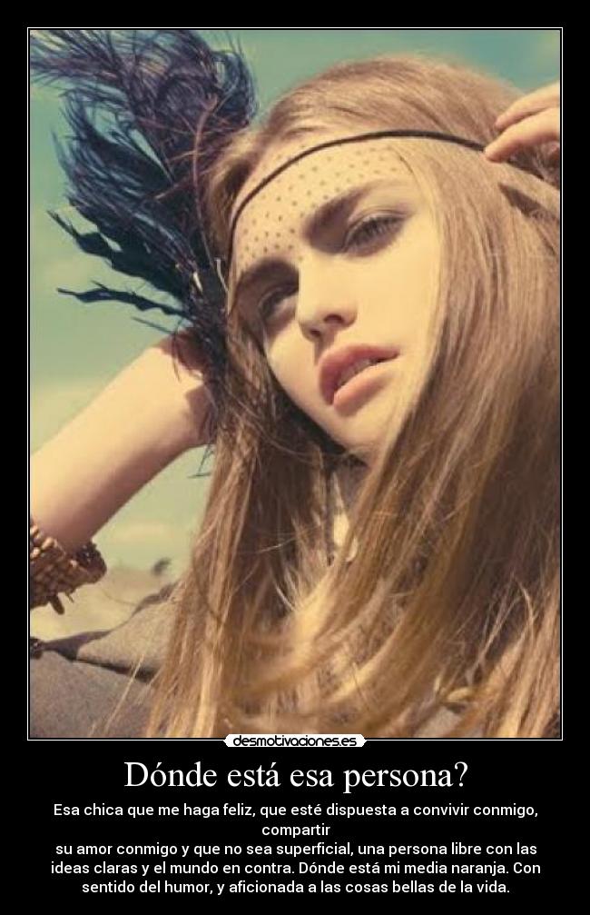 Dónde está esa persona? - Esa chica que me haga feliz, que esté dispuesta a convivir conmigo, compartir
su amor conmigo y que no sea superficial, una persona libre con las
ideas claras y el mundo en contra. Dónde está mi media naranja. Con
sentido del humor, y aficionada a las cosas bellas de la vida.