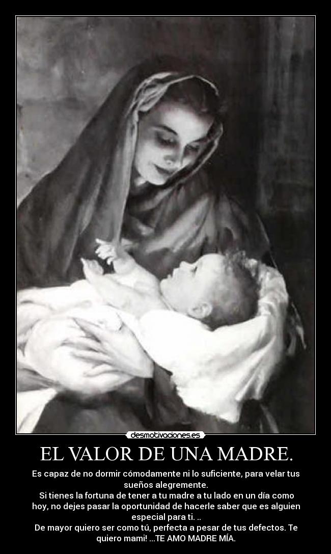 EL VALOR DE UNA MADRE. - Es capaz de no dormir cómodamente ni lo suficiente, para velar tus
sueños alegremente.
Si tienes la fortuna de tener a tu madre a tu lado en un día como
hoy, no dejes pasar la oportunidad de hacerle saber que es alguien
especial para ti. ..
De mayor quiero ser como tú, perfecta a pesar de tus defectos. Te
quiero mami! ...TE AMO MADRE MÍA.