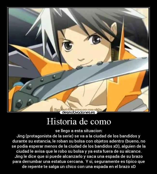 Historia de como - se llego a esta situacion:
Jing (protagonista de la serie) se va a la ciudad de los bandidos y
durante su estancia, le roban su bolsa con objetos adentro (bueno, no
se podia esperar menos de la ciudad de los bandidos xD), alguien de la
ciudad le avisa que le robo su bolsa y ya esta fuera de su alcance.
Jing le dice que si puede alcanzarlo y saca una espada de su brazo
para derrumbar una estatua cercana. Y si, seguramente es tipico que
de repente te salga un chico con una espada en el brazo xD